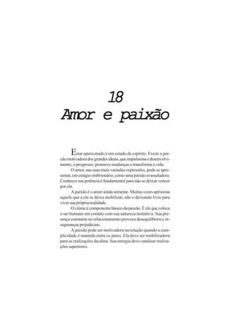 18
Amor e paixão

      Estar apaixonado é um estado de espírito. Existe a pai-
xão motivadora dos grandes ideais, que impulsiona o desenvolvi-
mento, o progresso, promove mudanças e transforma a vida.
       O amor, nas suas mais variadas expressões, pode se apre-
sentar, em estágio embrionário, como uma paixão avassaladora.
Conhecer sua potência é fundamental para não se deixar vencer
por ela.
       A paixão é o amor ainda semente. Muitas vezes aprisiona
aquele que a ela se deixa mobilizar, não o deixando livre para
viver sua própria realidade.
       O ciúme é componente básico da paixão. É ele que coloca
o ser humano em contato com sua natureza instintiva. Sua pre-
sença constante no relacionamento provoca desequilíbrios e in-
seguranças prejudiciais.
       A paixão pode ser motivadora na relação quando a cum-
plicidade é mantida entre os pares. Ela deve ser mobilizadora
para as realizações da alma. Sua energia deve catalisar realiza-
ções superiores.
 