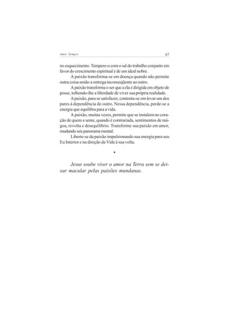 Amor Sempre                                                   67


no esquecimento. Tempere-o com o sal do trabalho conjunto em
favor do crescimento espiritual e de um ideal nobre.
      A paixão transforma-se em doença quando não permite
outra coisa senão a entrega inconseqüente ao outro.
      A paixão transforma o ser que a ela é dirigida em objeto de
posse, tolhendo-lhe a liberdade de viver sua própria realidade.
      A paixão, para se satisfazer, contenta-se em levar um dos
pares à dependência do outro. Nessa dependência, perde-se a
energia que equilibra para a vida.
      A paixão, muitas vezes, permite que se instalem no cora-
ção de quem a sente, quando é contrariada, sentimentos de má-
goa, revolta e desequilíbrio. Transforme sua paixão em amor,
mudando seu panorama mental.
      Liberte-se da paixão impulsionando sua energia para seu
Eu Interior e na direção da Vida à sua volta.

                               *

    Jesus soube viver o amor na Terra sem se dei-
xar macular pelas paixões mundanas.
 