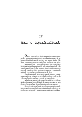 19
Amor e espiritualidade


      O amor transcende os limites da vida terrena, permane-
cendo vivo após a morte do corpo. A verdadeira natureza do ser
humano é espiritual, de onde provém e para onde se destina. É de
lá que emana a energia amorosa de Deus na direção da criação.
       A vida espiritual é construção do amor que extrapola os
limites da humanidade material. O universo pulsa cheio de vida
material e espiritual. O olho humano, através dos instrumentos
óticos de grande precisão, não é capaz de captar a grandeza da
realidade espiritual, constituída pelo amor de Deus.
       Quando a saudade de um amor que não retornou ofuscar
sua consciência, entregue-se ao trabalho no bem, em favor da
vida, transferindo para Deus a energia correspondente.
       A dedicação de alguém às causas humanitárias e religiosas
não implica na sua impossibilidade de amar e consorciar-se com
alguém. O amor a Deus não exclui nenhuma forma de amar.
       O exercício de uma função sacerdotal ou da mediunidade
para o crescimento do indivíduo e da sociedade, não deve ser
motivo para se reprimir o amor nem o exercício da sexualidade.
 