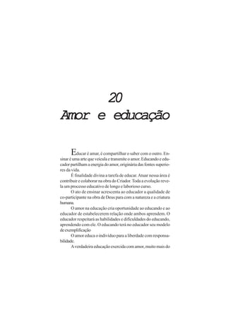 20
Amor e educação

      Educar é amar, é compartilhar o saber com o outro. En-
sinar é uma arte que veicula e transmite o amor. Educando e edu-
cador partilham a energia do amor, originária das fontes superio-
res da vida.
       É finalidade divina a tarefa de educar. Atuar nessa área é
contribuir e colaborar na obra do Criador. Toda a evolução reve-
la um processo educativo de longo e laborioso curso.
       O ato de ensinar acrescenta ao educador a qualidade de
co-participante na obra de Deus para com a natureza e a criatura
humana.
       O amor na educação cria oportunidade ao educando e ao
educador de estabelecerem relação onde ambos aprendem. O
educador respeitará as habilidades e dificuldades do educando,
aprendendo com ele. O educando terá no educador seu modelo
de exemplificação
       O amor educa o indivíduo para a liberdade com responsa-
bilidade.
       A verdadeira educação exercida com amor, muito mais do
 