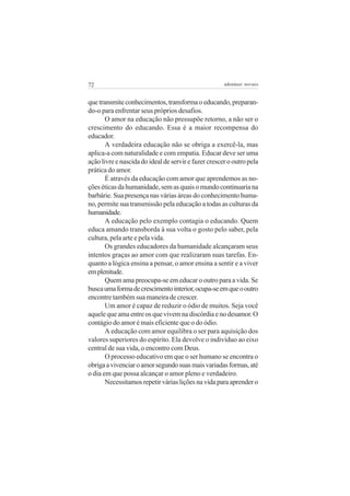 72                                                    adenáuer novaes


que transmite conhecimentos, transforma o educando, preparan-
do-o para enfrentar seus próprios desafios.
       O amor na educação não pressupõe retorno, a não ser o
crescimento do educando. Essa é a maior recompensa do
educador.
       A verdadeira educação não se obriga a exercê-la, mas
aplica-a com naturalidade e com empatia. Educar deve ser uma
ação livre e nascida do ideal de servir e fazer crescer o outro pela
prática do amor.
       É através da educação com amor que aprendemos as no-
ções éticas da humanidade, sem as quais o mundo continuaria na
barbárie. Sua presença nas várias áreas do conhecimento huma-
no, permite sua transmissão pela educação a todas as culturas da
humanidade.
       A educação pelo exemplo contagia o educando. Quem
educa amando transborda à sua volta o gosto pelo saber, pela
cultura, pela arte e pela vida.
       Os grandes educadores da humanidade alcançaram seus
intentos graças ao amor com que realizaram suas tarefas. En-
quanto a lógica ensina a pensar, o amor ensina a sentir e a viver
em plenitude.
       Quem ama preocupa-se em educar o outro para a vida. Se
busca uma forma de crescimento interior, ocupa-se em que o outro
encontre também sua maneira de crescer.
       Um amor é capaz de reduzir o ódio de muitos. Seja você
aquele que ama entre os que vivem na discórdia e no desamor. O
contágio do amor é mais eficiente que o do ódio.
       A educação com amor equilibra o ser para aquisição dos
valores superiores do espírito. Ela devolve o indivíduo ao eixo
central de sua vida, o encontro com Deus.
       O processo educativo em que o ser humano se encontra o
obriga a vivenciar o amor segundo suas mais variadas formas, até
o dia em que possa alcançar o amor pleno e verdadeiro.
       Necessitamos repetir várias lições na vida para aprender o
 