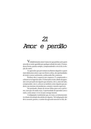 21
Amor e perdão

      Verdadeiramente amar é nunca ter que perdoar, pois quem
ama não se sente agredido por qualquer atitude do outro. O amor,
dessa forma, perdoa sempre, compreendendo o nível de evolu-
ção do outro.
       As agressões que porventura recebamos daqueles a quem
mais dedicamos amor e que nos ferem a alma, são oportunidades
de testar o nosso sentimento, conhecendo-lhe a natureza.
       Perdoar não é esquecer por esquecer. É compreender e
colocar-se no lugar do outro. O amor para existir, diante da agres-
são a nós por parte de alguém que amamos, deve, antes de tudo,
compreender, isto é, colocar-se também como alguém que po-
deria, nas mesmas circunstâncias, cometer o mesmo equívoco.
       Ser perdoado, diante de nossas faltas para com o próxi-
mo, sem que ele nada exija, é oportunidade de aprender com o
outro, como amar e viver em paz consigo mesmo.
       A indignação é sentimento que, às vezes, se torna necessá-
rio diante da atitude descabida de alguém. Tal indignação não
deve assumir, porém, o caráter da agressão nem do revide, de-
 
