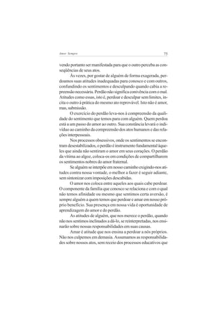 Amor Sempre                                                    75


vendo portanto ser manifestada para que o outro perceba as con-
seqüências de seus atos.
       Às vezes, por gostar de alguém de forma exagerada, per-
doamos suas atitudes inadequadas para conosco e com outros,
confundindo os sentimentos e desculpando quando cabia a re-
preensão necessária. Perdão não significa conivência com o mal.
Atitudes como essas, isto é, perdoar e desculpar sem limites, in-
cita o outro à prática do mesmo ato reprovável. Isto não é amor,
mas, submissão.
       O exercício do perdão leva-nos à compreensão da quali-
dade do sentimento que temos para com alguém. Quem perdoa
está a um passo do amor ao outro. Sua constância levará o indi-
víduo ao caminho da compreensão dos atos humanos e das rela-
ções interpessoais.
       Nos processos obsessivos, onde os sentimentos se encon-
tram desestabilizados, o perdão é instrumento fundamental àque-
les que ainda não sentiram o amor em seus corações. O perdão
da vítima ao algoz, coloca-os em condições de compartilharem
os sentimentos nobres do amor fraternal.
       Se alguém se interpõe em nosso caminho exigindo-nos ati-
tudes contra nossa vontade, o melhor a fazer é seguir adiante,
sem sintonizar com imposições descabidas.
       O amor nos coloca entre aqueles aos quais cabe perdoar.
O componente da família que conosco se relaciona e com o qual
não temos afinidade ou mesmo que sentimos certa aversão, é
sempre alguém a quem temos que perdoar e amar em nosso pró-
prio benefício. Sua presença em nossa vida é oportunidade de
aprendizagem do amor e do perdão.
       As atitudes de alguém, que nos merece o perdão, quando
não nos sentimos inclinados a dá-lo, se reinterpretadas, nos ensi-
narão sobre nossas responsabilidades em suas causas.
       Amar é atitude que nos ensina a perdoar a nós próprios.
Não nos culpemos em demasia. Assumamos as responsabilida-
des sobre nossos atos, sem receio dos processos educativos que
 