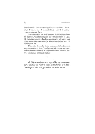 76                                                 adenáuer novaes


enfrentaremos. Antes do efeito que sucede à causa, há a miseri-
córdia divina em favor de todos nós. Ela é o amor de Deus inter-
cedendo em nosso favor.
       A compreensão dos atos humanos requer percepção de
nós mesmos. Nada nem ninguém age fora dos limites de Deus.
Ele é amor para sempre. Perdoar setenta vezes sete vezes cada
tipo de falta cometida é exercício para a instalação do amor em
definitivo em nós.
       Necessitar do perdão divino para nossas faltas é assumir
antecipadamente a culpa. O perdão esperado é alcançado com o
trabalho redentor em favor de si mesmo e da vida, amando sem-
pre e construindo um mundo melhor.

                               *

     O Cristo ensinou-nos o perdão ao compreen-
der a atitude de quem o traiu, amparando-o e auxi-
liando para seu soerguimento na Vida Maior.
 