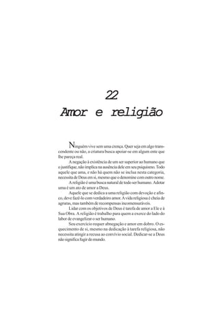 22
 Amor e religião

      Ninguém vive sem uma crença. Quer seja em algo trans-
cendente ou não, a criatura busca apoiar-se em algum ente que
lhe pareça real.
        A negação à existência de um ser superior ao humano que
o justifique, não implica na ausência dele em seu psiquismo. Todo
aquele que ama, e não há quem não se inclua nesta categoria,
necessita de Deus em si, mesmo que o denomine com outro nome.
        A religião é uma busca natural de todo ser humano. Adotar
uma é um ato de amor a Deus.
        Aquele que se dedica a uma religião com devoção e afin-
co, deve fazê-lo com verdadeiro amor. A vida religiosa é cheia de
agruras, mas também de recompensas incomensuráveis.
        Lidar com os objetivos de Deus é tarefa de amor a Ele e à
Sua Obra. A religião é trabalho para quem a exerce do lado do
labor de evangelizar o ser humano.
        Seu exercício requer abnegação e amor em dobro. O es-
quecimento de si, mesmo na dedicação à tarefa religiosa, não
necessita atingir a recusa ao convívio social. Dedicar-se a Deus
não significa fugir do mundo.
 