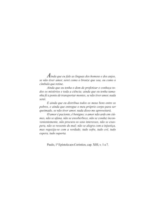 A    inda que eu fale as línguas dos homens e dos anjos,
se não tiver amor, serei como o bronze que soa, ou como o
címbalo que retine.
       Ainda que eu tenha o dom de profetizar e conheça to-
dos os mistérios e toda a ciência; ainda que eu tenha tama-
nha fé a ponto de transportar montes, se não tiver amor, nada
serei.
       E ainda que eu distribua todos os meus bens entre os
pobres, e ainda que entregue o meu próprio corpo para ser
queimado, se não tiver amor, nada disso me aproveitará.
       O amor é paciente, é benigno; o amor não arde em ciú-
mes, não se ufana, não se ensoberbece, não se conduz incon-
venientemente, não procura os seus interesses, não se exas-
pera, não se ressente do mal; não se alegra com a injustiça,
mas regozija-se com a verdade; tudo sofre, tudo crê, tudo
espera, tudo suporta.


     Paulo, 1ª Epístola aos Coríntios, cap. XIII, v. 1 a 7.
 