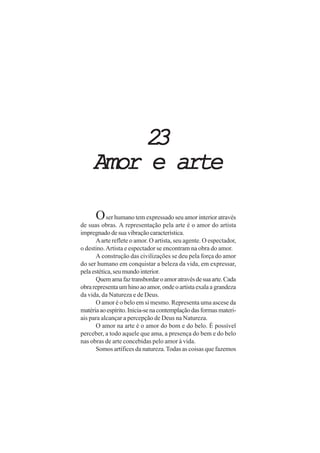 23
     Amor e arte

      O ser humano tem expressado seu amor interior através
de suas obras. A representação pela arte é o amor do artista
impregnado de sua vibração característica.
      A arte reflete o amor. O artista, seu agente. O espectador,
o destino. Artista e espectador se encontram na obra do amor.
      A construção das civilizações se deu pela força do amor
do ser humano em conquistar a beleza da vida, em expressar,
pela estética, seu mundo interior.
      Quem ama faz transbordar o amor através de sua arte. Cada
obra representa um hino ao amor, onde o artista exala a grandeza
da vida, da Natureza e de Deus.
      O amor é o belo em si mesmo. Representa uma ascese da
matéria ao espírito. Inicia-se na contemplação das formas materi-
ais para alcançar a percepção de Deus na Natureza.
      O amor na arte é o amor do bom e do belo. É possível
perceber, a todo aquele que ama, a presença do bem e do belo
nas obras de arte concebidas pelo amor à vida.
      Somos artífices da natureza. Todas as coisas que fazemos
 