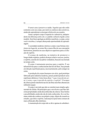 84                                                   adenáuer novaes


       O amor cura e preserva a saúde. Aqueles que não estão
contentes com seu corpo, por motivos estéticos não corretivos,
ainda não aprenderam a enxergar a beleza do seu usuário.
       Amar o próprio corpo é respeitá-lo e admirá-lo, indepen-
dente da diferença entre ele e o padrão cultural erigido como
modelo. Sem fazer apologia ao defeito manifesto, o corpo, como
você o recebeu, é sempre abençoada oportunidade de aprendi-
zagem.
       A sociedade moderna valoriza o corpo e suas formas exte-
riores em lugar de, ao notar-lhe a maravilha de sua concepção
harmoniosa, penetrar em seus objetivos superiores para a evolu-
ção do espírito.
       O avanço da medicina, na tentativa de promover a
longevidade orgânica, poderá alcançar relativo sucesso, porém,
o espírito, ausente de sua pátria verdadeira, buscará sua morada
no tempo certo.
       O corpo é instrumento precioso para o espírito. É seu
talismã divino para o conhecimento das leis de Deus. Sua jornada
em direção à perfeição passa, necessariamente, pelo estágio na
carne.
       A produção de corpos humanos em série, qual protótipo
fabricado pela indústria moderna, jamais poderá produzir seres
espirituais idênticos. Como Jesus disse: “o que é nascido da car-
ne, é carne, o que é nascido do espírito, é espírito”. O avanço
da ciência jamais interferirá nas leis de Deus nem lhes alterará um
milímetro sequer.
       O corpo é um todo que não se constitui num simples aglo-
merado de células. Há princípios que o envolvem e que lhes adi-
ciona propriedades ainda desconhecidas da ciência. Seus limites
e possibilidades ainda não são de todo conhecidos. Se o ser hu-
mano ainda não conhece seu próprio corpo, objeto de exaustivos
estudos, que dirá o espírito, inalcançável pela lente comum do
mais sofisticado olho eletrônico.
       A manutenção do corpo não se deve apenas às substânci-
 