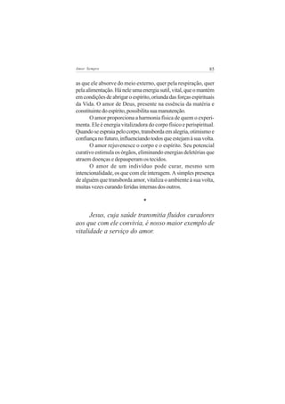 Amor Sempre                                                    85


as que ele absorve do meio externo, quer pela respiração, quer
pela alimentação. Há nele uma energia sutil, vital, que o mantém
em condições de abrigar o espírito, oriunda das forças espirituais
da Vida. O amor de Deus, presente na essência da matéria e
constituinte do espírito, possibilita sua manutenção.
       O amor proporciona a harmonia física de quem o experi-
menta. Ele é energia vitalizadora do corpo físico e perispiritual.
Quando se espraia pelo corpo, transborda em alegria, otimismo e
confiança no futuro, influenciando todos que estejam à sua volta.
       O amor rejuvenesce o corpo e o espírito. Seu potencial
curativo estimula os órgãos, eliminando energias deletérias que
atraem doenças e depauperam os tecidos.
       O amor de um indivíduo pode curar, mesmo sem
intencionalidade, os que com ele interagem. A simples presença
de alguém que transborda amor, vitaliza o ambiente à sua volta,
muitas vezes curando feridas internas dos outros.

                                *

      Jesus, cuja saúde transmitia fluidos curadores
aos que com ele convivia, é nosso maior exemplo de
vitalidade a serviço do amor.
 