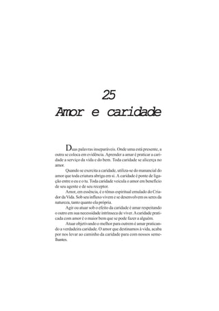 25
Amor e caridade

      Duas palavras inseparáveis. Onde uma está presente, a
outra se coloca em evidência. Aprender a amar é praticar a cari-
dade a serviço da vida e do bem. Toda caridade se alicerça no
amor.
       Quando se exercita a caridade, utiliza-se do manancial do
amor que toda criatura abriga em si. A caridade é ponte de liga-
ção entre o eu e o tu. Toda caridade veicula o amor em benefício
de seu agente e de seu receptor.
       Amor, em essência, é o tônus espiritual emulado do Cria-
dor da Vida. Sob seu influxo vivem e se desenvolvem os seres da
natureza, tanto quanto ela própria.
       Agir ou atuar sob o efeito da caridade é amar respeitando
o outro em sua necessidade intrínseca de viver. A caridade prati-
cada com amor é o maior bem que se pode fazer a alguém.
       Atuar objetivando o melhor para outrem é amar pratican-
do a verdadeira caridade. O amor que destinamos à vida, acaba
por nos levar ao caminho da caridade para com nossos seme-
lhantes.
 