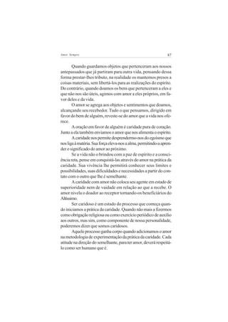 Amor Sempre                                                     87


       Quando guardamos objetos que pertenceram aos nossos
antepassados que já partiram para outra vida, pensando dessa
forma prestar-lhes tributo, na realidade os mantemos presos a
coisas materiais, sem libertá-los para as realizações do espírito.
Do contrário, quando doamos os bens que pertenceram a eles e
que não nos são úteis, agimos com amor a eles próprios, em fa-
vor deles e da vida.
       O amor se agrega aos objetos e sentimentos que doamos,
alcançando seu recebedor. Tudo o que pensamos, dirigido em
favor do bem de alguém, reveste-se do amor que a vida nos ofe-
rece.
       A oração em favor de alguém é caridade pura de coração.
Junto a ela também enviamos o amor que nos alimenta o espírito.
       A caridade nos permite desprendermo-nos do egoísmo que
nos liga à matéria. Sua força eleva-nos a alma, permitindo-a apren-
der o significado do amor ao próximo.
       Se a vida não o brindou com a paz de espírito e a consci-
ência reta, pense em conquistá-las através do amor na prática da
caridade. Sua vivência lhe permitirá conhecer seus limites e
possibilidades, suas dificuldades e necessidades a partir do con-
tato com o outro que lhe é semelhante.
       A caridade com amor não coloca seu agente em estado de
superioridade nem de vaidade em relação ao que a recebe. O
amor nivela o doador ao receptor tornando-os beneficiários do
Altíssimo.
       Ser caridoso é um estado do processo que começa quan-
do iniciamos a prática da caridade. Quando não mais a fizermos
como obrigação religiosa ou como exercício periódico de auxílio
aos outros, mas sim, como componente de nossa personalidade,
poderemos dizer que somos caridosos.
       Aquele processo ganha corpo quando adicionamos o amor
na metodologia de experimentação da prática da caridade. Cada
atitude na direção do semelhante, para ter amor, deverá respeitá-
lo como ser humano que é.
 