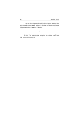 92                                              adenáuer novaes


       O ato de amar alguém proporciona a cura de um e de ou-
tro, quando não há posse. Amor e caridade se completam quan-
do juntos trazem felicidade a outrem.

                             *

    Jesus é o amor que sempre devemos cultivar
em nossos corações.
 