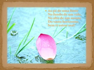 Ao pé de uma fonte No fundo de um vale, No alto de um monte Do vasto horizonte, Sem ti estou mal! ! 