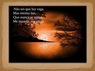     Não sei que luz vaga, Mas íntima luz, Que nunca se apaga, Me inunda, me alaga 