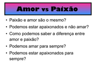 Amor  vs  Paixão   Paixão e amor são o mesmo? Podemos estar apaixonados e não amar? Como podemos saber a diferença entre amor e paixão? Podemos amar para sempre? Podemos estar apaixonados para sempre?  