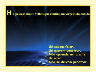 H á pessoas muito velhas que continuam virgens do ouvido Só sabem falar. Só querem penetrar. Não aprenderam a arte de ouvir. Não se deixam penetrar. 