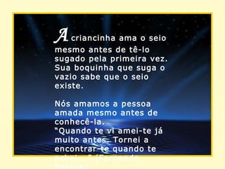 A   criancinha ama o seio mesmo antes de tê-lo sugado pela primeira vez. Sua boquinha que suga o vazio sabe que o seio existe. Nós amamos a pessoa amada mesmo antes de conhecê-la. “ Quando te vi amei-te já muito antes. Tornei a encontrar-te quando te achei...” (Fernando Pessoa) . 