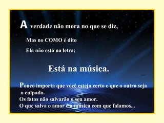 A  verdade não mora no que se diz, Mas no COMO é dito Ela não está na letra; Está na música. P ouco importa que você esteja certo e que o outro seja o culpado. Os fatos não salvarão o seu amor. O que salva o amor é a música com que falamos... ... 