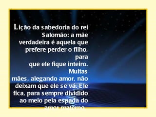 L ição da sabedoria do rei Salomão: a mãe verdadeira é aquela que prefere perder o filho, para que ele fique inteiro. Muitas mães, alegando amor, não deixam que ele se vá. Ele fica, para sempre dividido ao meio pela espada do amor materno.   