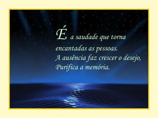 É  a saudade que torna encantadas as pessoas. A ausência faz crescer o desejo, Purifica a memória. 