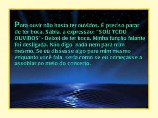 P ara ouvir não basta ter ouvidos. É preciso parar de ter boca. Sábia, a expressão: “SOU TODO OUVIDOS”- Deixei de ter boca. Minha função falante foi desligada. Não digo  nada nem para mim mesmo. Se eu dissesse algo para mim mesmo enquanto você fala, seria como se eu começasse a assobiar no meio do concerto. 