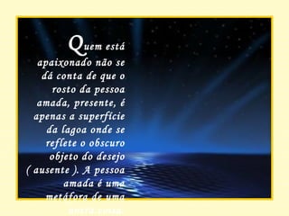 Q uem está apaixonado não se dá conta de que o rosto da pessoa amada, presente, é apenas a superfície da lagoa onde se reflete o obscuro objeto do desejo ( ausente ). A pessoa amada é uma metáfora de uma outra coisa. 