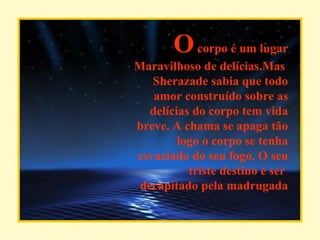 O  corpo é um lugar Maravilhoso de delícias.Mas  Sherazade sabia que todo amor construído sobre as delícias do corpo tem vida breve. A chama se apaga tão logo o corpo se tenha esvaziado do seu fogo. O seu triste destino é ser  decapitado pela madrugada 