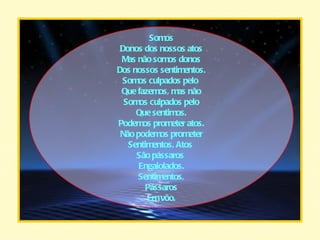 Somos Donos dos nossos atos Mas não somos donos Dos nossos sentimentos. Somos culpados pelo  Que fazemos, mas não Somos culpados pelo Que sentimos. Podemos prometer atos. Não podemos prometer Sentimentos. Atos  São pássaros  Engaiolados. Sentimentos, Pássaros Em vôo. 