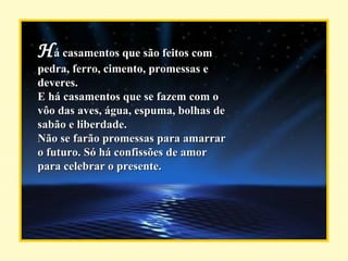 H á casamentos que são feitos com pedra, ferro, cimento, promessas e deveres. E há casamentos que se fazem com o vôo das aves, água, espuma, bolhas de sabão e liberdade. Não se farão promessas para amarrar o futuro. Só há confissões de amor para celebrar o presente. 