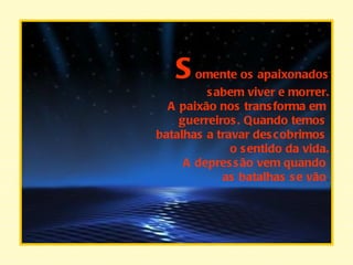 S omente os apaixonados sabem viver e morrer. A paixão nos transforma em  guerreiros. Quando temos  batalhas a travar descobrimos  o sentido da vida. A depressão vem quando  as batalhas se vão . 