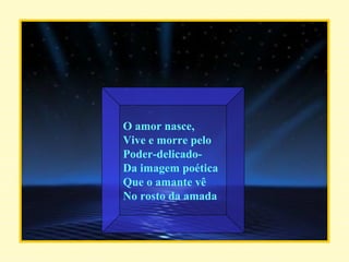 O amor nasce, Vive e morre pelo Poder-delicado- Da imagem poética Que o amante vê  No rosto da amada . 