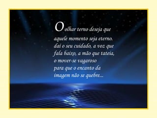 O  olhar terno deseja que aquele momento seja eterno. daí o seu cuidado, a voz que fala baixo, a mão que tateia, o mover-se vagaroso para que o encanto da imagem não se quebre... 