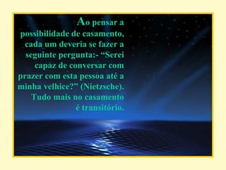 A o pensar a possibilidade de casamento, cada um deveria se fazer a seguinte pergunta:- “Serei capaz de conversar com prazer com esta pessoa até a minha velhice?” (Nietzsche). Tudo mais no casamento é transitório. 
