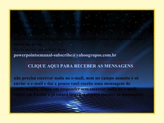 Belas apresentações (slides) em PowerPoint, mensagens motivadoras, lindas imagens e textos para criar um ambiente de alegria e bem-estar. Receba duas mensagens semanais gratuitas, uma na segunda-feira e outra na sexta. Basta enviar um e-mail para:  [email_address]   CLIQUE AQUI PARA RECEBER AS MENSAGENS não precisa escrever nada no e-mail, nem no campo assunto é só enviar o e-mail e daí a pouco você recebe uma mensagem de confirmação, clique em responder sem escrever nada no e-mail, clique em Enviar e já estará inscrito(a) para receber as mensagens.  