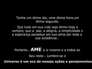 Tenha um ótimo dia, uma ótima hora,um ótimo segundo. Que tudo em sua vida seja ótimo hoje e sempre, que a  paz, a alegria, a simplicidade e a esperança perpetue em sua alma por toda a  sua existência..  Portanto..  AME  a si mesmo e a todos ao  Seu redor.. Lembre-se o  Universo é um eco de nossas ações e pensamentos 