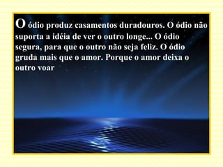 O  ódio produz casamentos duradouros. O ódio não suporta a idéia de ver o outro longe... O ódio segura, para que o outro não seja feliz. O ódio gruda mais que o amor. Porque o amor deixa o outro voar 