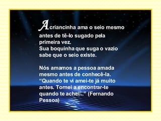 A   criancinha ama o seio mesmo antes de tê-lo sugado pela primeira vez. Sua boquinha que suga o vazio sabe que o seio existe. Nós amamos a pessoa amada mesmo antes de conhecê-la. “ Quando te vi amei-te já muito antes. Tornei a encontrar-te quando te achei...” (Fernando Pessoa) . 