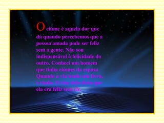 O   ciúme é aquela dor que  dá quando percebemos que a pessoa amada pode ser feliz sem a gente. Não sou indispensável à felicidade do outro. Conheci um homem que tinha ciúmes da esposa Quando a via lendo um livro, e rindo. O riso dela dizia que ela era feliz sem ele. .... 