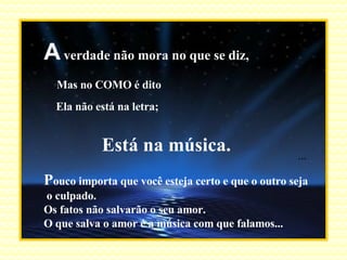 A  verdade não mora no que se diz, Mas no COMO é dito Ela não está na letra; Está na música. P ouco importa que você esteja certo e que o outro seja o culpado. Os fatos não salvarão o seu amor. O que salva o amor é a música com que falamos... ... 