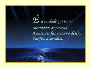 É  a saudade que torna encantadas as pessoas. A ausência faz crescer o desejo, Purifica a memória. 
