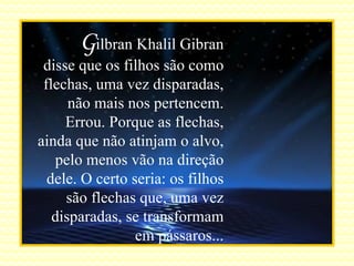 G ilbran Khalil Gibran disse que os filhos são como flechas, uma vez disparadas, não mais nos pertencem. Errou. Porque as flechas, ainda que não atinjam o alvo, pelo menos vão na direção dele. O certo seria: os filhos são flechas que, uma vez disparadas, se transformam em pássaros... 