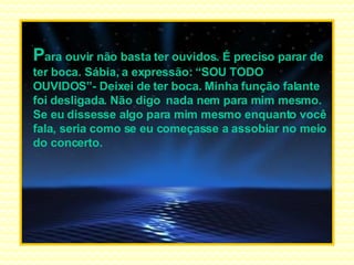 P ara ouvir não basta ter ouvidos. É preciso parar de ter boca. Sábia, a expressão: “SOU TODO OUVIDOS”- Deixei de ter boca. Minha função falante foi desligada. Não digo  nada nem para mim mesmo. Se eu dissesse algo para mim mesmo enquanto você fala, seria como se eu começasse a assobiar no meio do concerto. 