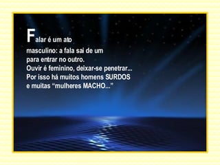 F alar é um ato masculino: a fala sai de um para entrar no outro.  Ouvir é feminino, deixar-se penetrar... Por isso há muitos homens SURDOS e muitas “mulheres MACHO...” 