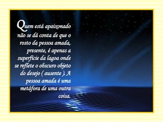 Q uem está apaixonado não se dá conta de que o rosto da pessoa amada, presente, é apenas a superfície da lagoa onde se reflete o obscuro objeto do desejo ( ausente ). A pessoa amada é uma metáfora de uma outra coisa. 