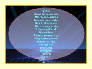 Somos Donos dos nossos atos Mas não somos donos Dos nossos sentimentos. Somos culpados pelo  Que fazemos, mas não Somos culpados pelo Que sentimos. Podemos prometer atos. Não podemos prometer Sentimentos. Atos  São pássaros  Engaiolados. Sentimentos, Pássaros Em vôo. 