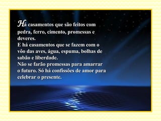 H á casamentos que são feitos com pedra, ferro, cimento, promessas e deveres. E há casamentos que se fazem com o vôo das aves, água, espuma, bolhas de sabão e liberdade. Não se farão promessas para amarrar o futuro. Só há confissões de amor para celebrar o presente. 