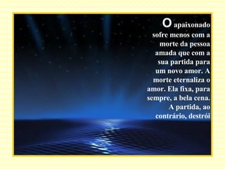 O  apaixonado sofre menos com a morte da pessoa amada que com a sua partida para um novo amor. A morte eternaliza o amor. Ela fixa, para sempre, a bela cena. A partida, ao contrário, destrói 