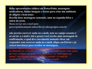 Belas apresentações (slides) em PowerPoint, mensagens motivadoras, lindas imagens e textos para criar um ambiente de alegria e bem-estar. Receba duas mensagens semanais, uma na segunda-feira e outra na sexta. Basta enviar um e-mail para:  [email_address]   não precisa escrever nada no e-mail, nem no campo assunto é só enviar o e-mail e daí a pouco você recebe uma mensagem de confirmação, a qual deve novamente somente clicar em responder sem escrever nada no e-mail, clique em Enviar e já estará inscrito(a) para receber as mensagens.  NOTA: Alguns sistemas Anti-Spam antigos ou ineficientes (Uol, Bol, Ig, Hotmail, etc ) classificam a mensagem de confirmação como spam, por isso verifique sua pasta “lixo eletrônico” ou “mensagens em massa” caso demore (mais de 1 hora) a receber  o e-mail de confirmação. Ou Tente novamente enviar o e-mail. 