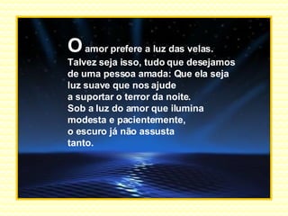 O  amor prefere a luz das velas. Talvez seja isso, tudo que desejamos de uma pessoa amada: Que ela seja  luz suave que nos ajude a suportar o terror da noite. Sob a luz do amor que ilumina modesta e pacientemente, o escuro já não assusta  tanto. 
