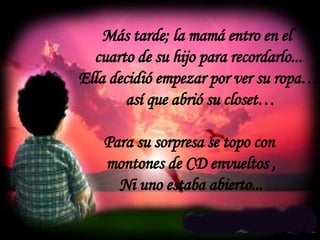 Más tarde; la mamá entro en el  cuarto de su hijo para recordarlo... Ella decidió empezar por ver su ropa… así que abrió su closet… Para su sorpresa se topo con  montones de CD envueltos , Ni uno estaba abierto... 